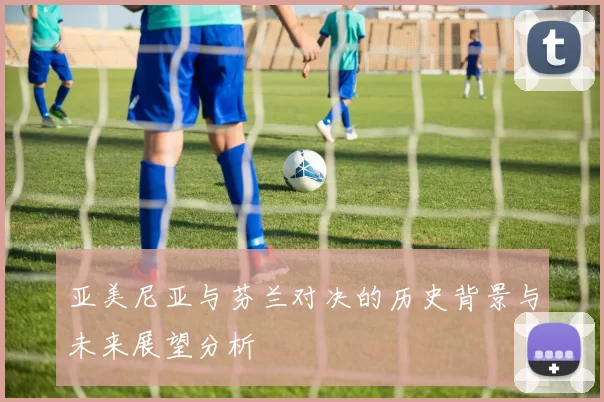 亚美尼亚与芬兰对决的历史背景与未来展望分析
