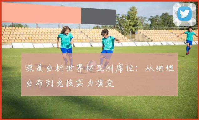 深度分析世界杯亚洲席位:从地理分布到竞技实力演变