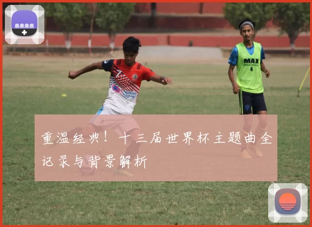重温经典!十三届世界杯主题曲全记录与背景解析