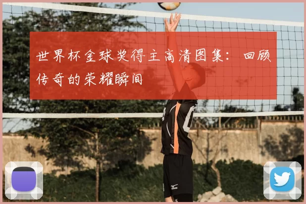 世界杯金球奖得主高清图集：回顾传奇的荣耀瞬间