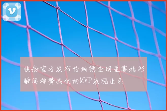 快船官方发布伦纳德全明星赛精彩瞬间称赞我们的MVP表现出色
