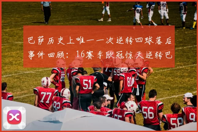 巴萨历史上唯一一次逆转四球落后事件回顾:16赛季欧冠惊天逆转巴黎
