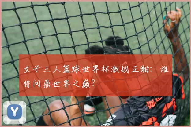 女子三人篮球世界杯激战正酣：谁将问鼎世界之巅？