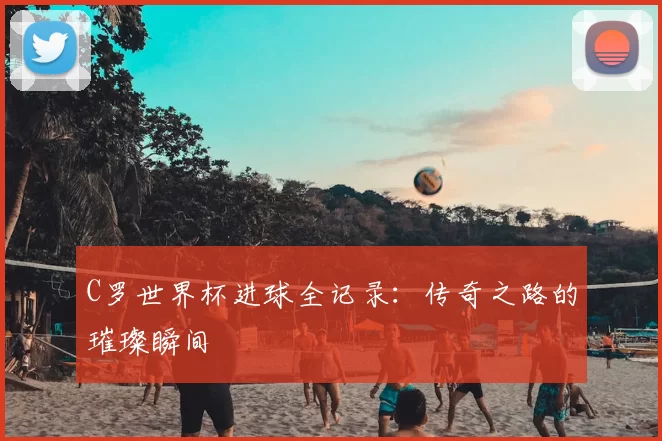 C罗世界杯进球全记录：传奇之路的璀璨瞬间