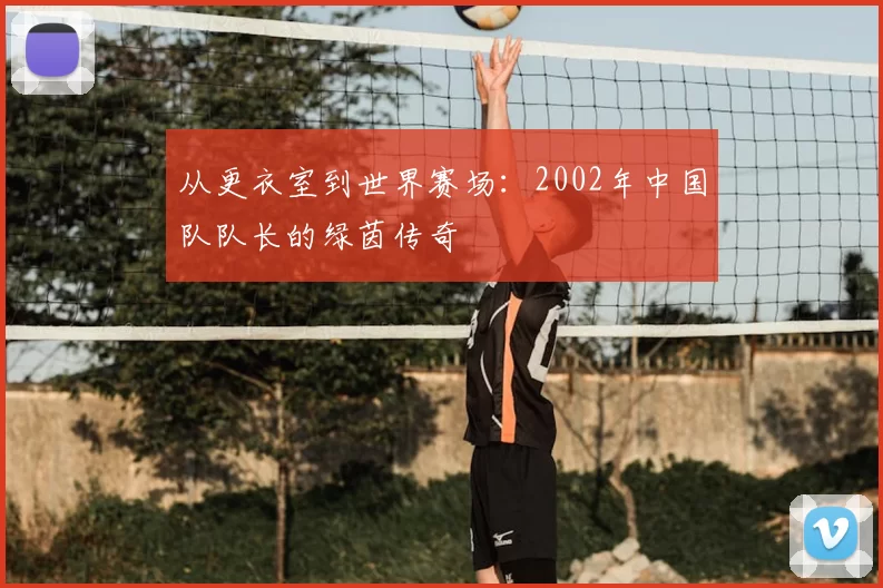 从更衣室到世界赛场:2002年中国队队长的绿茵传奇