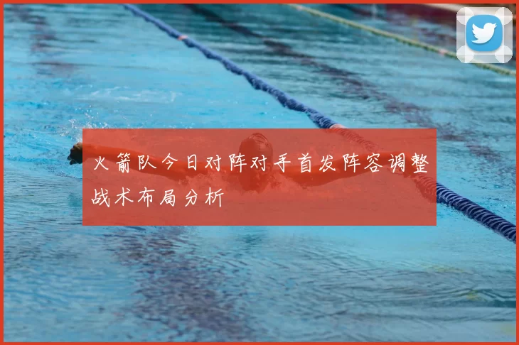 火箭队今日对阵对手首发阵容调整战术布局分析