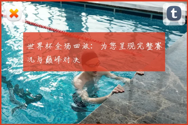 世界杯全场回放：为您呈现完整赛况与巅峰对决