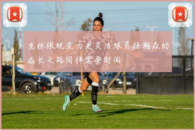 克林根蜕变为更灵活球员杨瀚森的成长之路同样需要时间