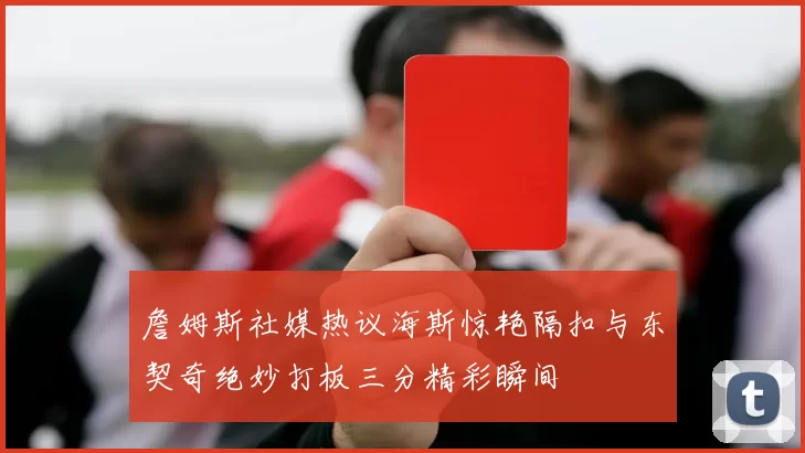詹姆斯社媒热议海斯惊艳隔扣与东契奇绝妙打板三分精彩瞬间
