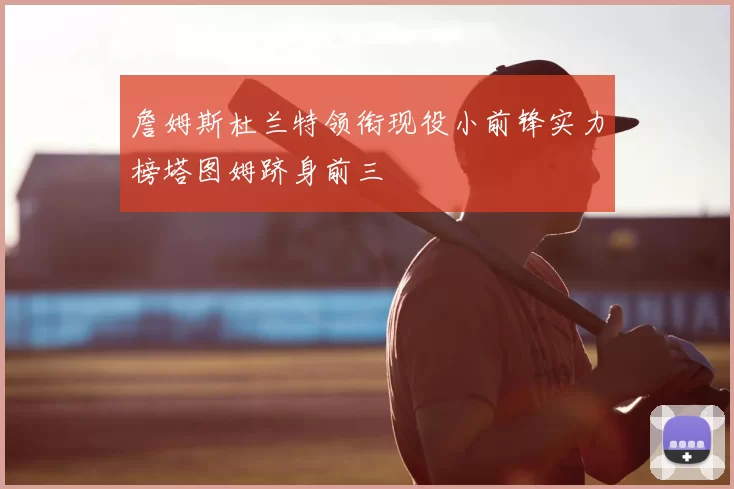 詹姆斯杜兰特领衔现役小前锋实力榜塔图姆跻身前三