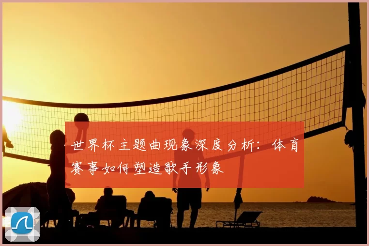 世界杯主题曲现象深度分析：体育赛事如何塑造歌手形象
