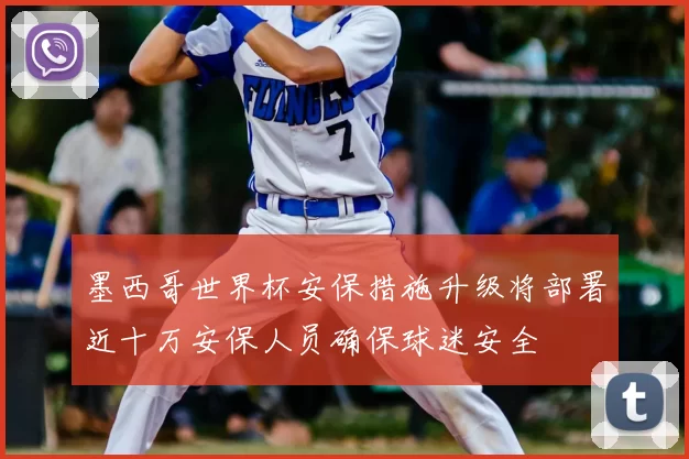 墨西哥世界杯安保措施升级将部署近十万安保人员确保球迷安全