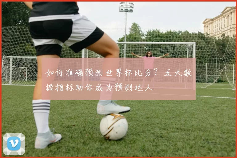 如何准确预测世界杯比分？五大数据指标助你成为预测达人