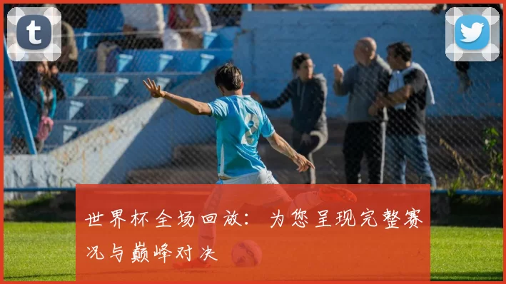 世界杯全场回放：为您呈现完整赛况与巅峰对决